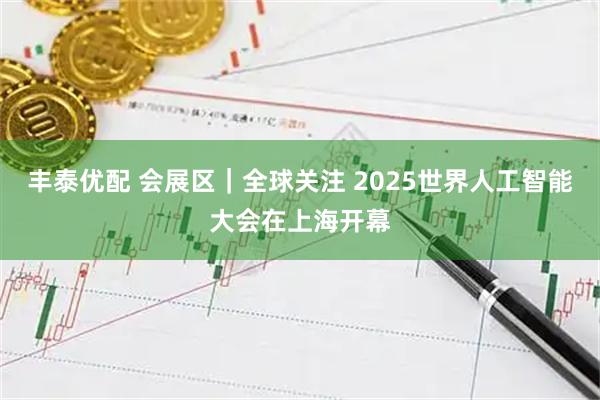 丰泰优配 会展区｜全球关注 2025世界人工智能大会在上海开幕