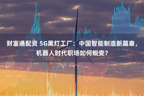 财富通配资 5G黑灯工厂：中国智能制造新篇章，机器人时代职场如何蜕变？