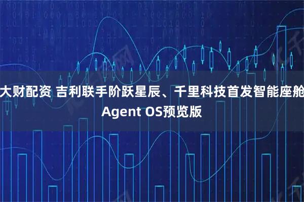 大财配资 吉利联手阶跃星辰、千里科技首发智能座舱Agent OS预览版