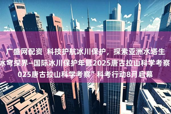 广盛网配资  科技护航冰川保护，探索亚洲水塔生态密码“青藏高原 冰穹探界—国际冰川保护年暨2025唐古拉山科学考察”科考行动8月启幕