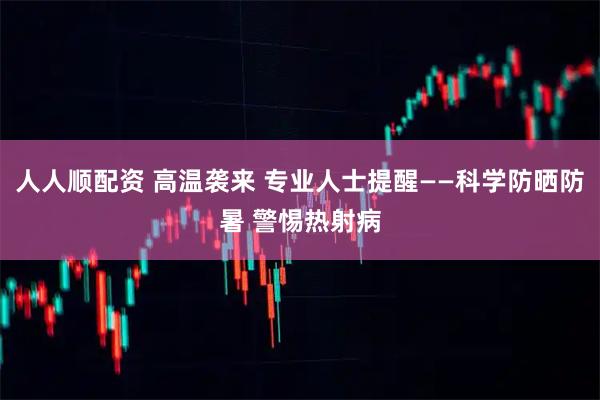 人人顺配资 高温袭来 专业人士提醒——科学防晒防暑 警惕热射病