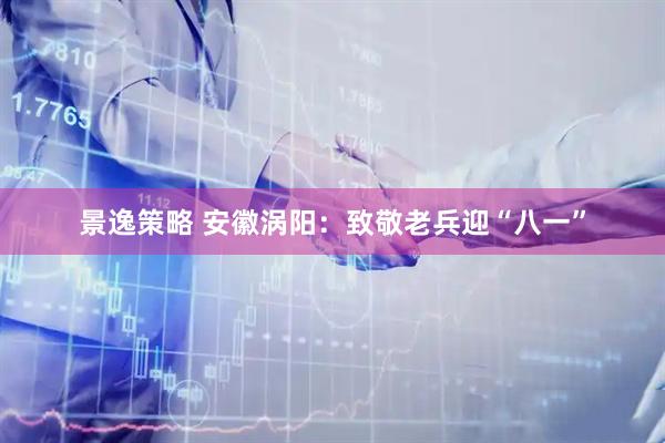 景逸策略 安徽涡阳：致敬老兵迎“八一”