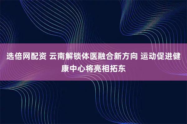 选倍网配资 云南解锁体医融合新方向 运动促进健康中心将亮相拓东