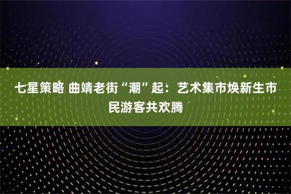 七星策略 曲靖老街“潮”起：艺术集市焕新生市民游客共欢腾