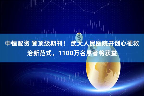 中恒配资 登顶级期刊！ 武大人民医院开创心梗救治新范式，1100万名患者将获益