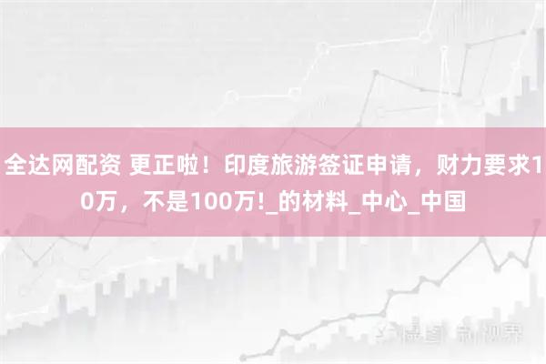 全达网配资 更正啦！印度旅游签证申请，财力要求10万，不是100万!_的材料_中心_中国