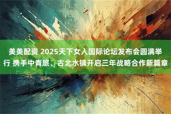 美美配资 2025天下女人国际论坛发布会圆满举行 携手中青旅、古北水镇开启三年战略合作新篇章