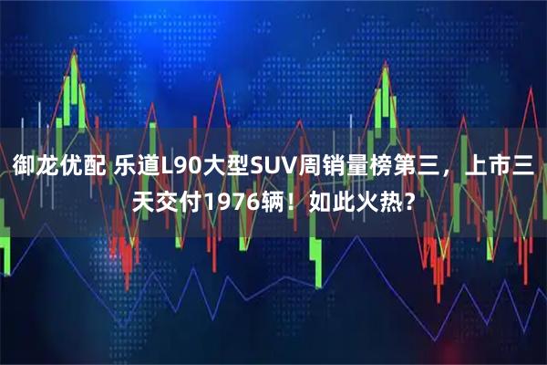御龙优配 乐道L90大型SUV周销量榜第三，上市三天交付1976辆！如此火热？