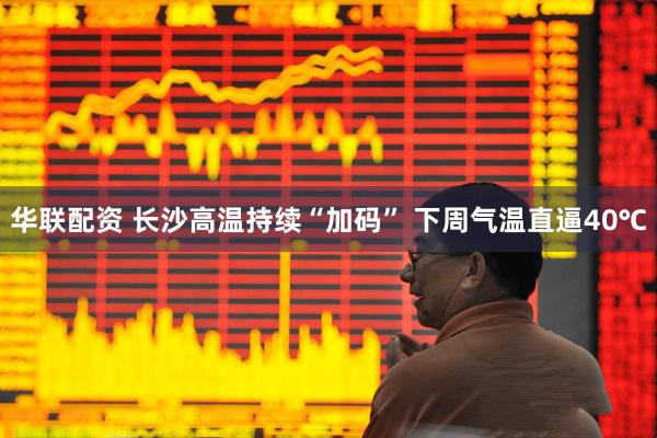 华联配资 长沙高温持续“加码” 下周气温直逼40℃