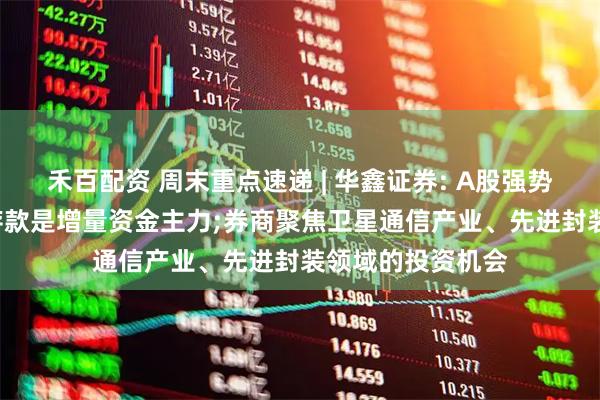 禾百配资 周末重点速递 | 华鑫证券: A股强势上攻背后, 居民存款是增量资金主力;券商聚焦卫星通信产业、先进封装领域的投资机会