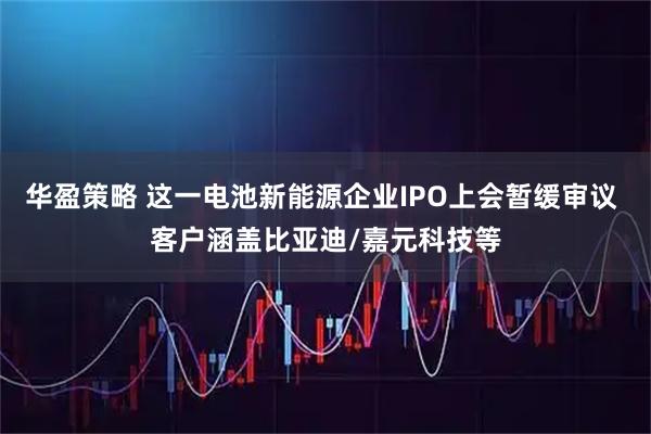 华盈策略 这一电池新能源企业IPO上会暂缓审议 客户涵盖比亚迪/嘉元科技等