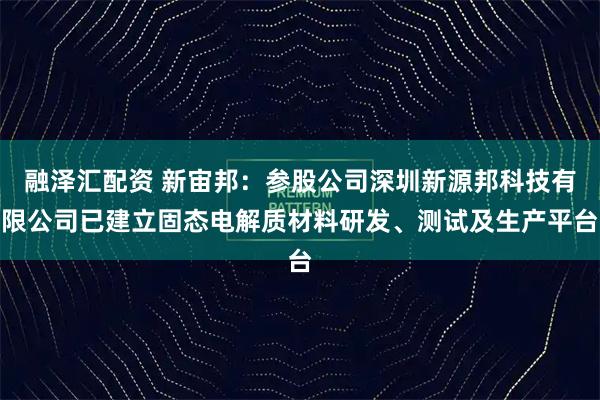 融泽汇配资 新宙邦：参股公司深圳新源邦科技有限公司已建立固态电解质材料研发、测试及生产平台