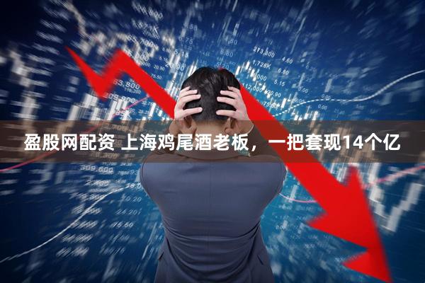盈股网配资 上海鸡尾酒老板，一把套现14个亿