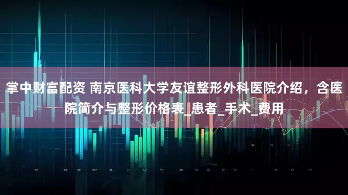 掌中财富配资 南京医科大学友谊整形外科医院介绍，含医院简介与整形价格表_患者_手术_费用