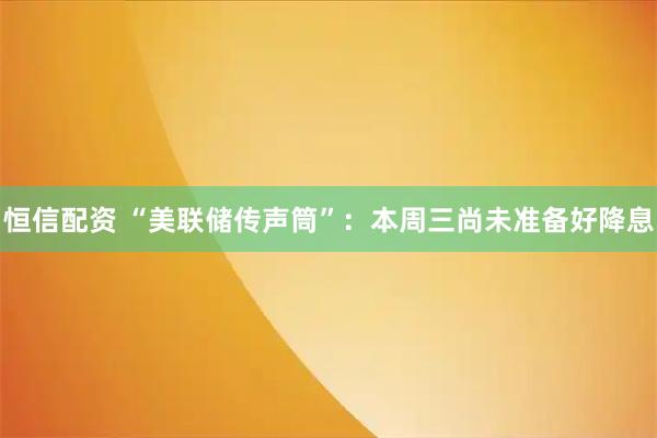 恒信配资 “美联储传声筒”：本周三尚未准备好降息