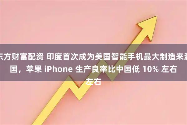 东方财富配资 印度首次成为美国智能手机最大制造来源国，苹果 iPhone 生产良率比中国低 10% 左右