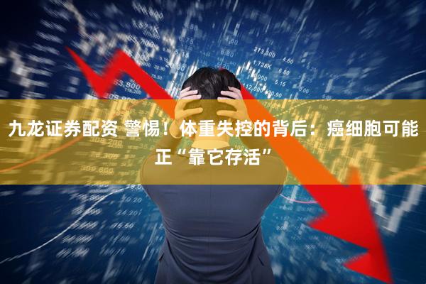 九龙证券配资 警惕！体重失控的背后：癌细胞可能正“靠它存活”