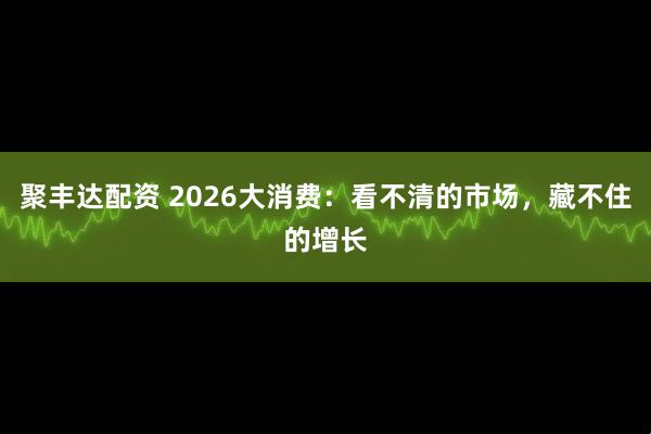 聚丰达配资 2026大消费：看不清的市场，藏不住的增长