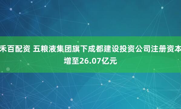 禾百配资 五粮液集团旗下成都建设投资公司注册资本增至26.07亿元