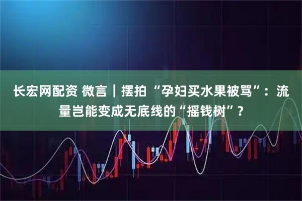 长宏网配资 微言｜摆拍 “孕妇买水果被骂”：流量岂能变成无底线的“摇钱树”？